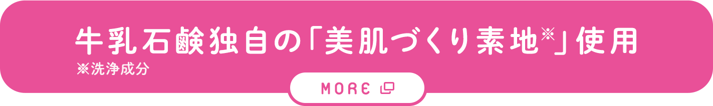 牛乳石鹸独自の「美肌づくり素地※」使用。※洗浄成分。詳しくはこちら（別タブで開きます）