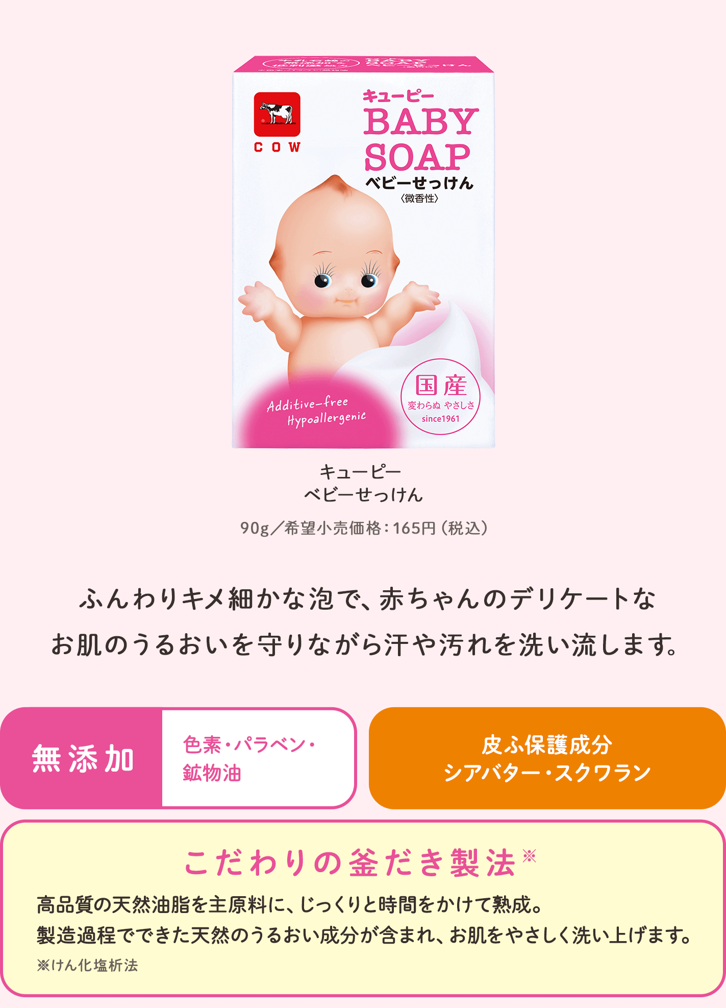 キューピー ベビーせっけん。90g／希望小売価格165円（税込）。ふんわりキメ細かな泡で、赤ちゃんのデリケートなお肌のうるおいを守りながら汗や汚れを洗い流します。無添加：色素・パラベン・鉱物油。皮ふ保護成分：シアバター・スクワラン。こだわりの釜だき製法。高品質の天然油脂を主原料に、じっくりと時間をかけて熟成。製造過程でできた天然のうるおい成分が含まれ、お肌をやさしく洗い上げます。※けん化塩析法。