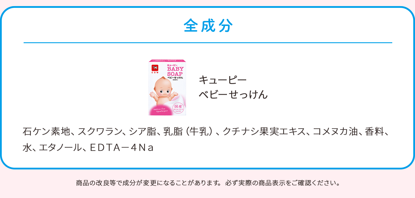 全成分。キューピー ベビーせっけん：石ケン素地、スクワラン、シア脂、乳脂（牛乳）、クチナシ果実エキス、コメヌカ油、香料、水、エタノール、EDTA－4Na。商品の改良等で成分が変更になることがあります。必ず実際の商品表示をご確認ください。
