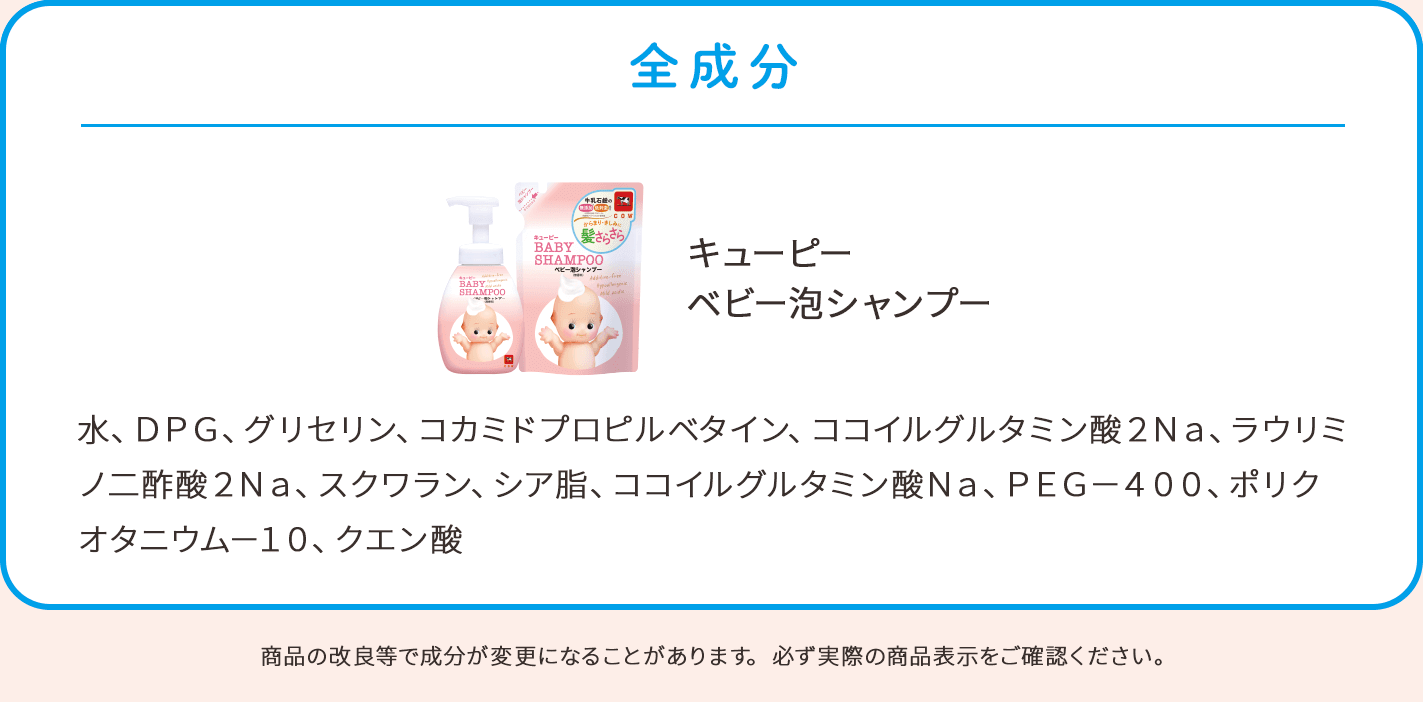 全成分。キューピー ベビー泡シャンプー：水、DPG、グリセリン、コカミドプロピルベタイン、ココイルグルタミン酸2Na、ラウリミノ二酢酸2Na、スクワラン、シア脂、ココイルグルタミン酸Na、PEG－400、ポリクオタニウム－10、クエン酸。商品の改良等で成分が変更になることがあります。必ず実際の商品表示をご確認ください。