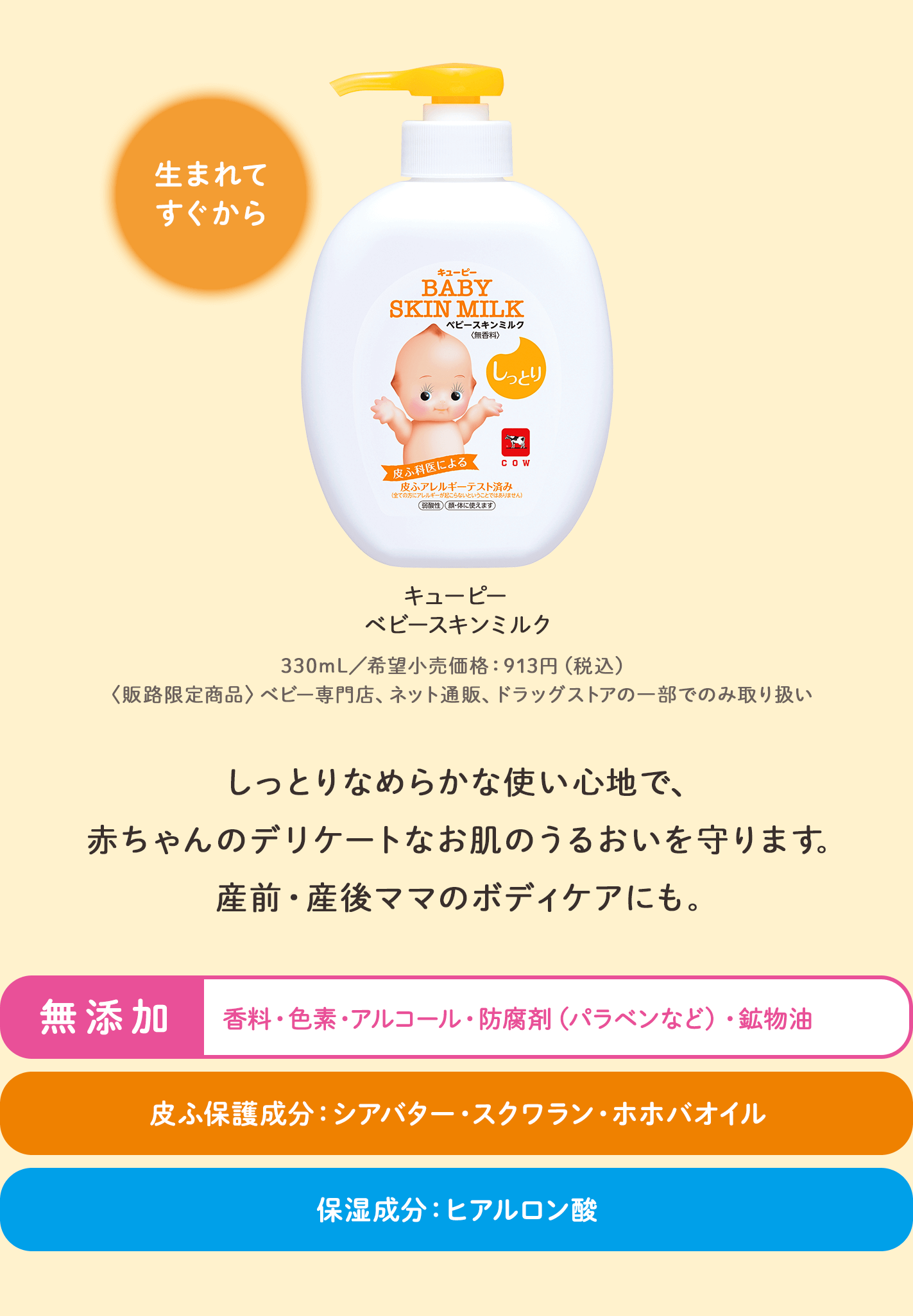 キューピー ベビースキンミルク。生まれてすぐから。330mL／希望小売価格913円（税込）。販路限定商品：ベビー専門店、ネット通販、ドラッグストアの一部でのみ取り扱い。しっとりなめらかな使い心地で、赤ちゃんのデリケートなお肌のうるおいを守ります。産前・産後ママのボディケアにも。無添加：香料・色素・アルコール・防腐剤（パラベンなど）・鉱物油。皮ふ保護成分：シアバター・スクワラン・ホホバオイル。保湿成分：ヒアルロン酸。