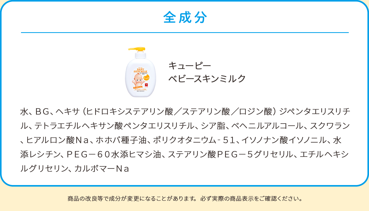 全成分。キューピー ベビースキンミルク：水、BG、ヘキサ（ヒドロキシステアリン酸／ステアリン酸／ロジン酸）ジペンタエリスリチル、テトラエチルヘキサン酸ペンタエリスリチル、シア脂、ベヘニルアルコール、スクワラン、ヒアルロン酸Na、ホホバ種子油、ポリクオタニウム－51、イソノナン酸イソノニル、水添レシチン、PEG－60水添ヒマシ油、ステアリン酸PEG－5グリセリル、エチルヘキシルグリセリン、カルボマーNa。商品の改良等で成分が変更になることがあります。必ず実際の商品表示をご確認ください。